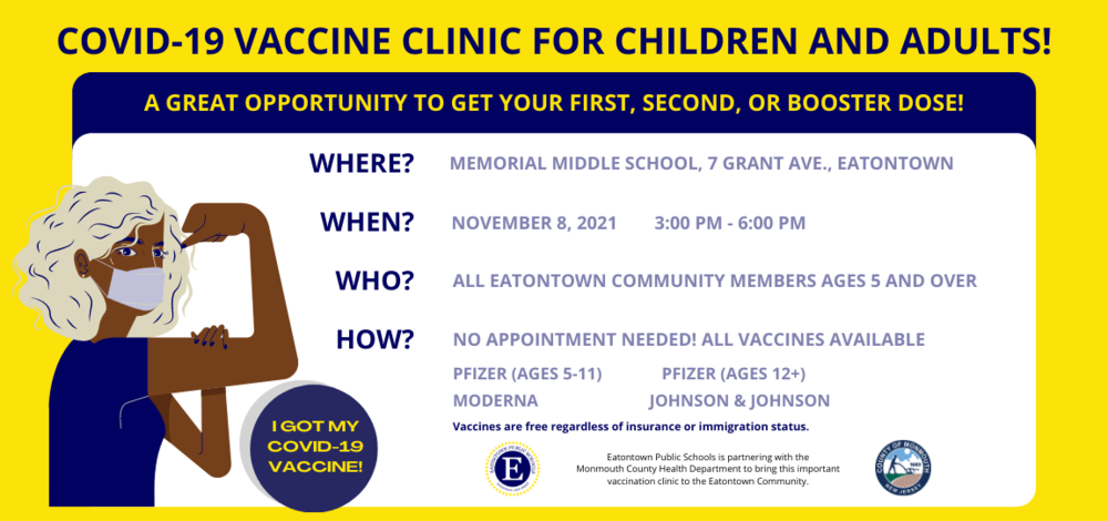 COVID-19 Vaccine Clinic for Children and Adults! A great opportunity to get your first, second, or booster dose! Where? Memorial Middle School, 7 Grant Ave., Eatontown. When? November 8, 2021 from 3:00 - 6:00 PM. Who? All Eatontown Community Members Ages 5+. How? No appointment needed! All vaccines available. Pfizer (Ages 5-11), Pfizer (Ages 12+), Moderna, Johnson & Johnson. Vaccines are free regardless of insurance or immigration status. Eatontown Public Schools is partnering with the Monmouth County Health Department to bring this important vaccination clinic to the Eatontown Community.  COVID-19 Vaccine Clinic for Children and Adults!  A great opportunity to get your first, second, or booster dose!  Where? Memorial Middle School, 7 Grant Ave., Eatontown.  When? November 8, 2021 from 3:00 - 6:00 PM.  Who? All Eatontown Community Members Ages 5+.  How? No appointment needed! All vaccines available. Pfizer (Ages 5-11), Pfizer (Ages 12+), Moderna, Johnson & Johnson.  Vaccines are free regardless of insurance or immigration status.  Eatontown Public Schools is partnering with the Monmouth County Health Department to bring this important vaccination clinic to the Eatontown Community.