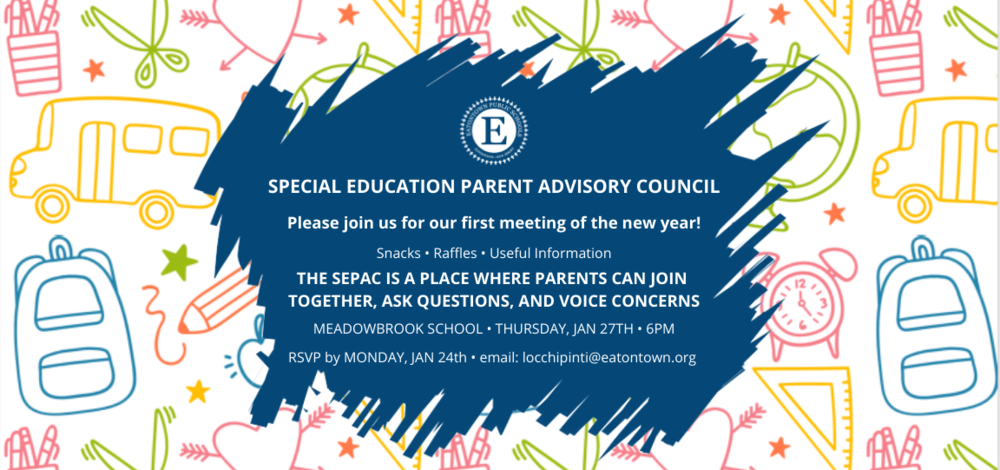 SPECIAL EDUCATION PARENT ADVISORY COUNCIL  Please join us for our first meeting of the new year!   Snacks • Raffles • Useful Information   THE SEPAC IS A PLACE WHERE PARENTS CAN JOIN TOGETHER, ASK QUESTIONS,  AND VOICE CONCERNS    MEADOWBROOK SCHOOL • THURSDAY, JAN 27TH • 6PM    RSVP by MONDAY, JAN 24th • email: locchipinti@eatontown.org 